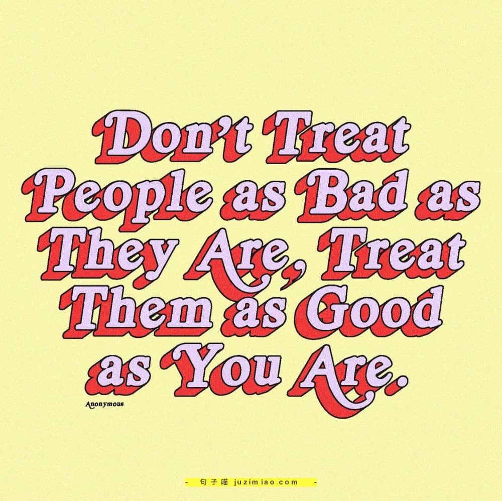 don’t treat people as bad as the are. treat them as good as you are.