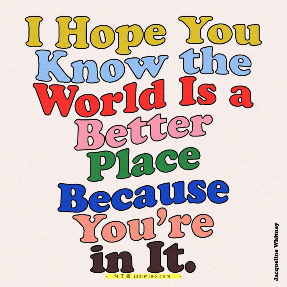 i hope you know the world is a better place because you’re in it.