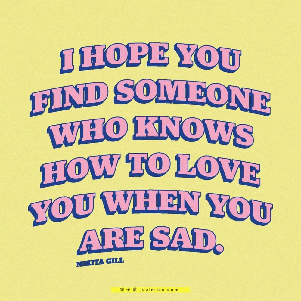 i hope you find someone who knows how to love you when you are sad.