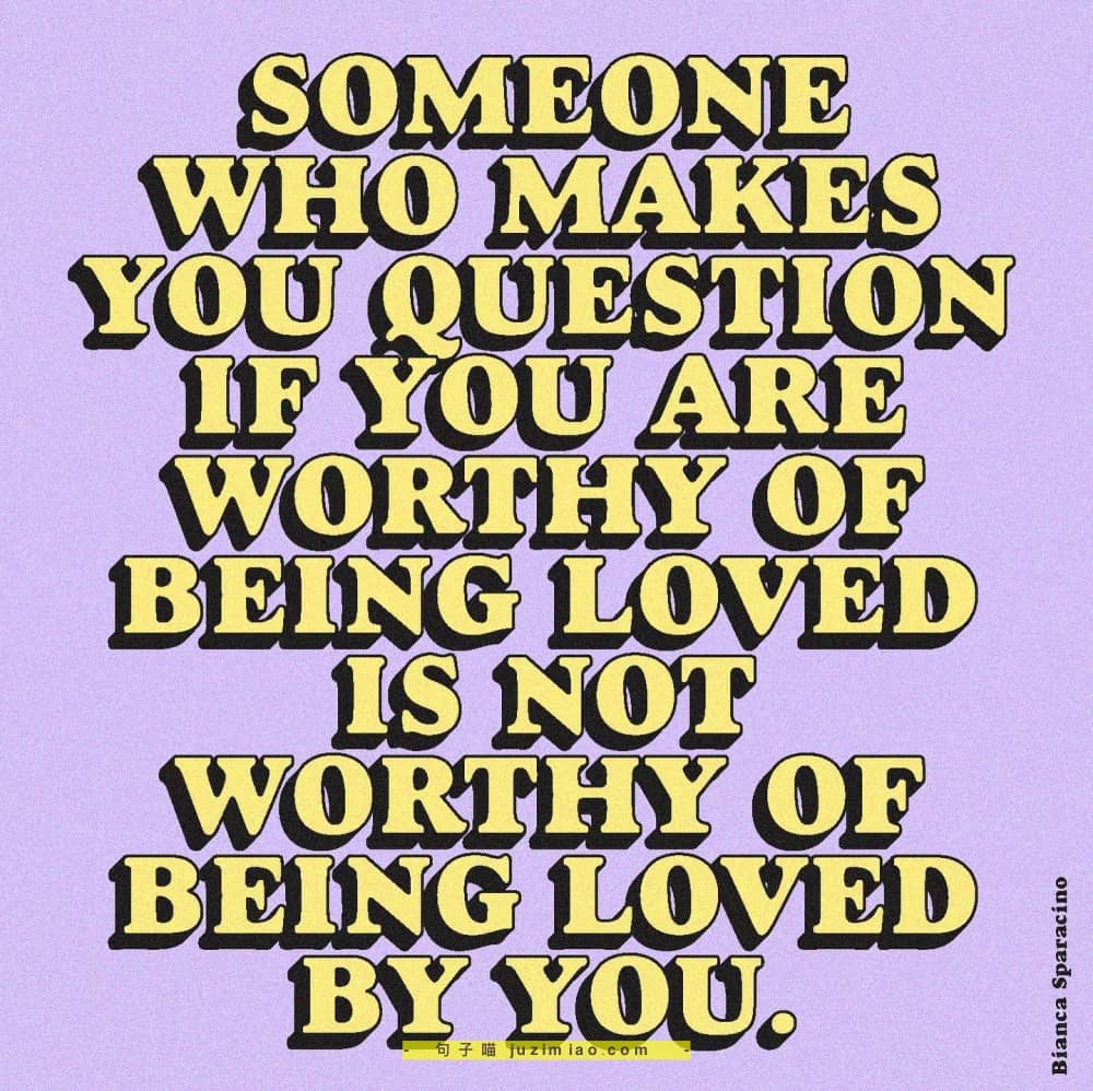 someone who makes you question if you are worthy of being loved is not worthy of being loved by you.
