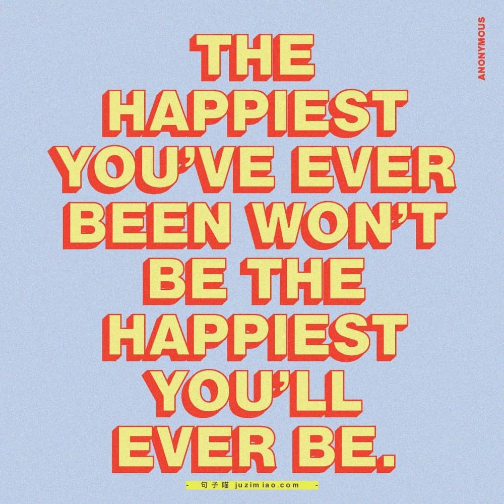 the happiest you’ve ever been won’t be the happiest you’ll ever be.
