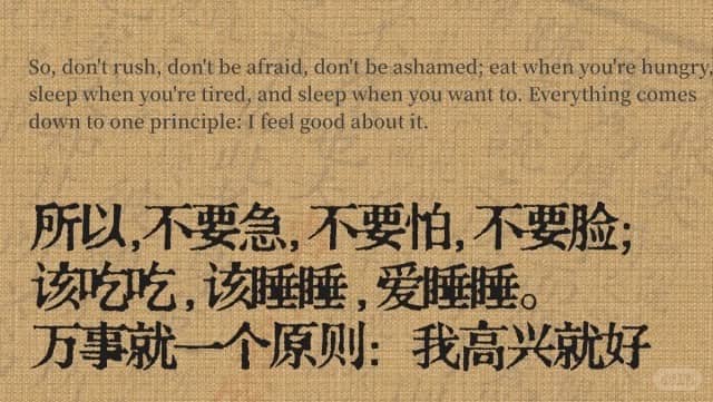 So,don’t rush,don’t be afraid,don’t be ashamed;eat when you’re hungry sleep when you’re tired,and sleep when you want to.Everything comes down to one principle:I feel good about it. 所以,不要急,不要怕,不要脸; 该如吃吃,该睡睡,爱睡睡。 万事就一个原则:我高兴就好